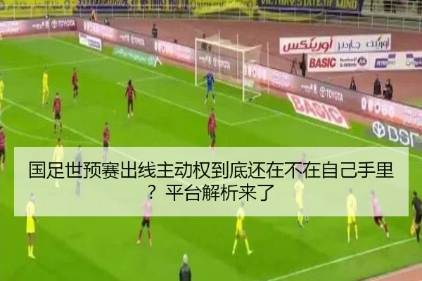 国足世预赛出线主动权到底还在不在自己手里？平台解析来了